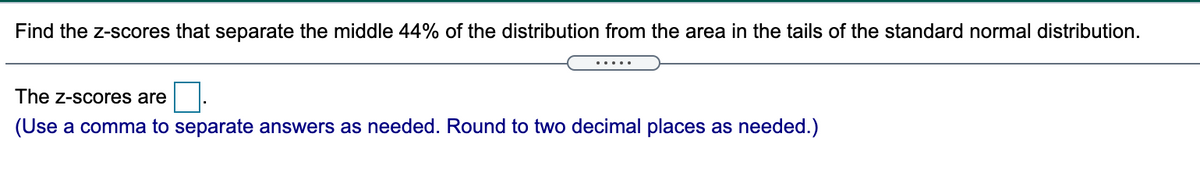 Find the z-scores that separate the middle 44% of the distribution from the area in the tails of the standard normal distribution.
.....
The z-scores are
(Use a comma to separate answers as needed. Round to two decimal places as needed.)
