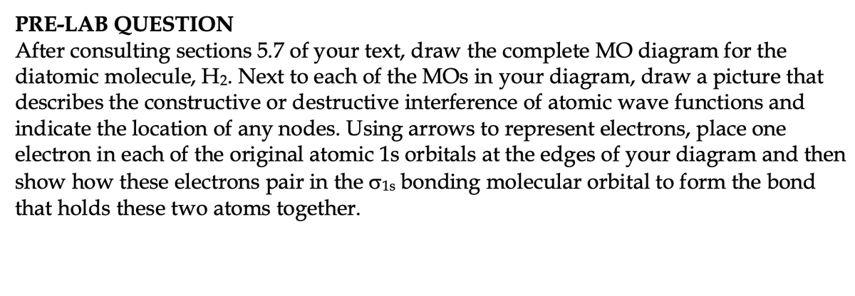 PRE-LAB QUESTION
After consulting sections 5.7 of your text, draw the complete MO diagram for the
diatomic molecule, H2. Next to each of the MOs in your diagram, draw a picture that
describes the constructive or destructive interference of atomic wave functions and
indicate the location of any nodes. Using arrows to represent electrons, place one
electron in each of the original atomic 1s orbitals at the edges of your diagram and then
show how these electrons pair in the o1s bonding molecular orbital to form the bond
that holds these two atoms together.
