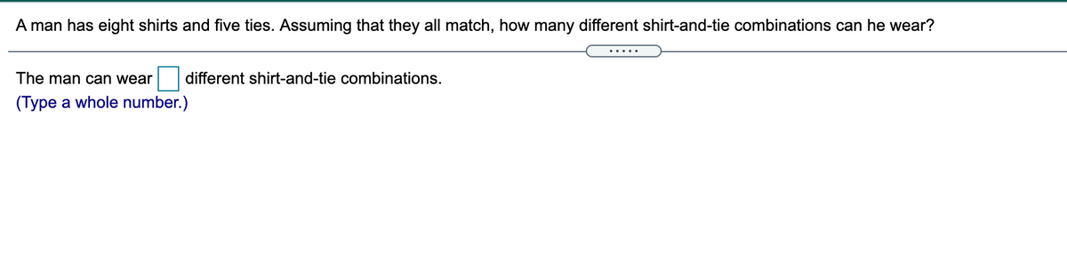 A man has eight shirts and five ties. Assuming that they all match, how many different shirt-and-tie combinations can he wear?
.....
The man can wear
different shirt-and-tie combinations.
(Type a whole number.)
