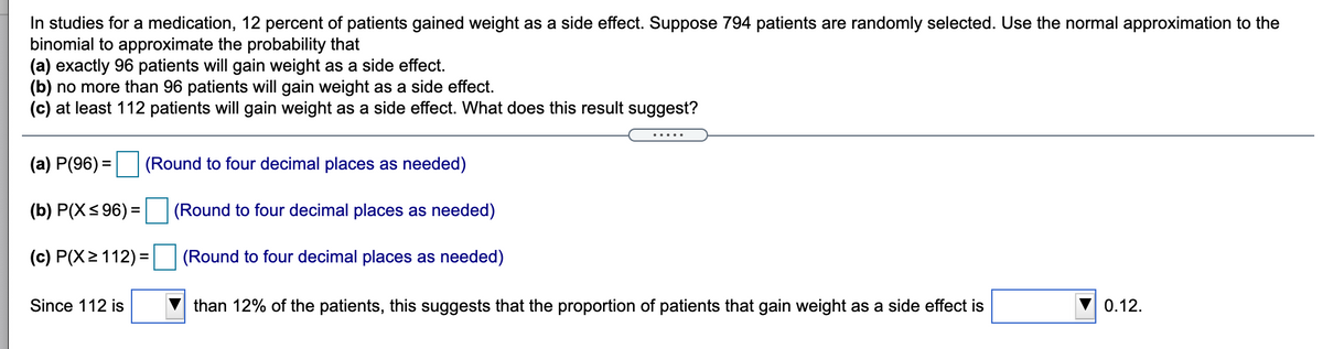 In studies for a medication, 12 percent of patients gained weight as a side effect. Suppose 794 patients are randomly selected. Use the normal approximation to the
binomial to approximate the probability that
(a) exactly 96 patients will gain weight as a side effect.
(b) no more than 96 patients will gain weight as a side effect.
(c) at least 112 patients will gain weight as a side effect. What does this result suggest?
.....
(a) P(96) =
(Round to four decimal places as needed)
(b) P(X< 96) =
(Round to four decimal places as needed)
(c) P(X2112) =
(Round to four decimal places as needed)
Since 112 is
than 12% of the patients, this suggests that the proportion of patients that gain weight as a side effect is
0.12.
