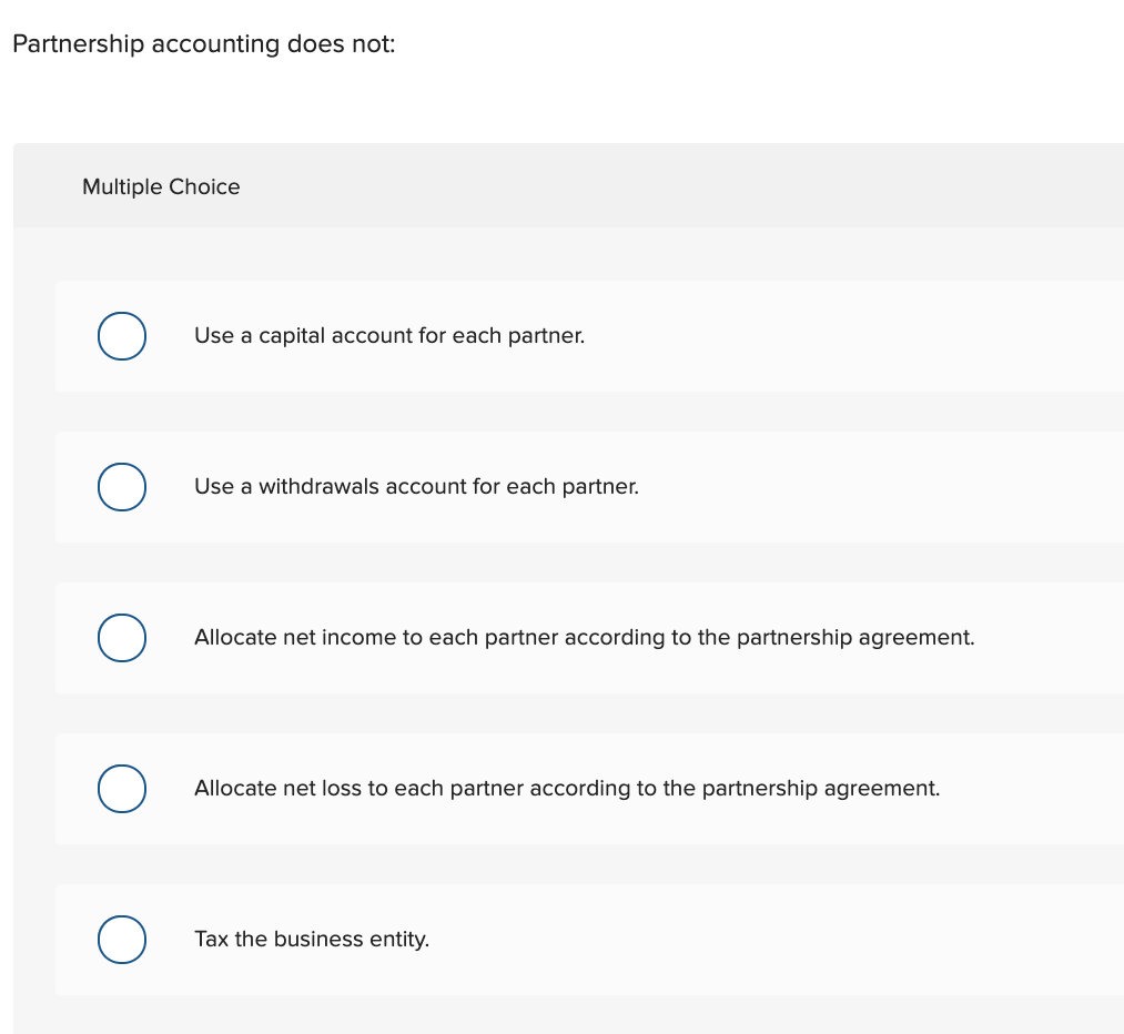 Partnership accounting does not:
Multiple Choice
Use a capital account for each partner.
Use a withdrawals account for each partner.
Allocate net income to each partner according to the partnership agreement.
Allocate net loss to each partner according to the partnership agreement.
Tax the business entity.
