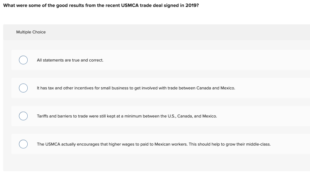 What were some of the good results from the recent USMCA trade deal signed in 2019?
Multiple Choice
All statements are true and correct.
It has tax and other incentives for small business to get involved with trade between Canada and Mexico.
Tariffs and barriers to trade were still kept at a minimum between the U.S., Canada, and Mexico.
The USMCA actually encourages that higher wages to paid to Mexican workers. This should help to grow their middle-class.