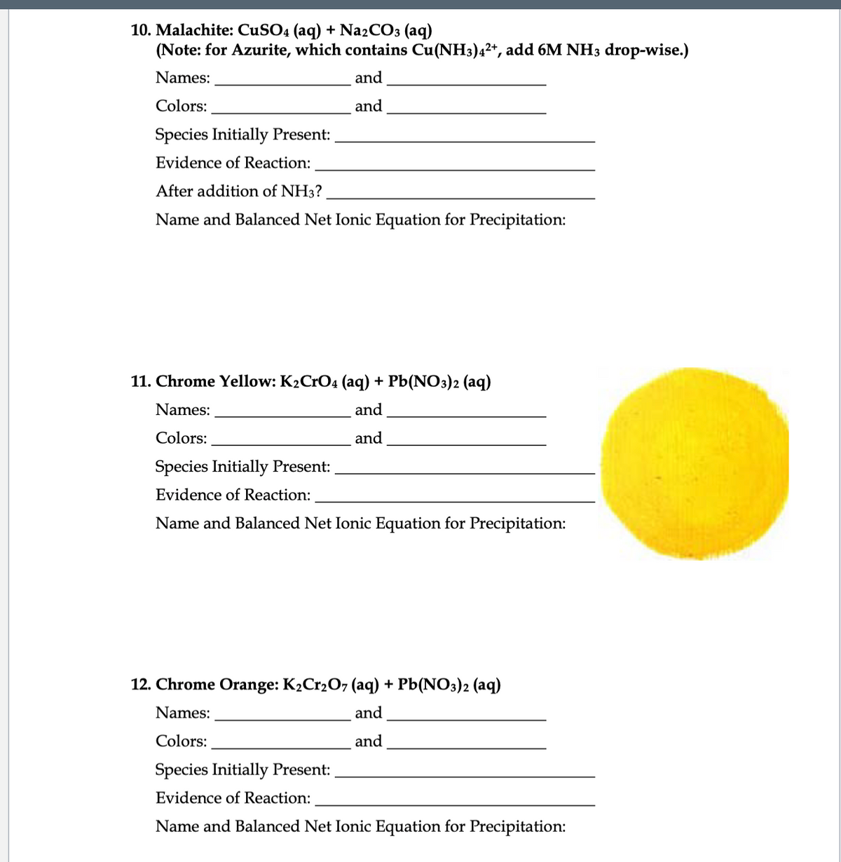 10. Malachite: CUSO4 (aq) + Na2CO3 (aq)
(Note: for Azurite, which contains Cu(NH3)42+, add 6M NH3 drop-wise.)
Names:
and
Colors:
and
Species Initially Present:
Evidence of Reaction:
After addition of NH3?
Name and Balanced Net Ionic Equation for Precipitation:
11. Chrome Yellow: K2CrO4 (aq) + Pb(NO3)2 (aq)
Names:
and
Colors:
and
Species Initially Present:
Evidence of Reaction:
Name and Balanced Net Ionic Equation for Precipitation:
12. Chrome Orange: K2C12O7 (aq) + Pb(NO3)2 (aq)
Names:
and
Colors:
and
Species Initially Present:
Evidence of Reaction:
Name and Balanced Net Ionic Equation for Precipitation:
