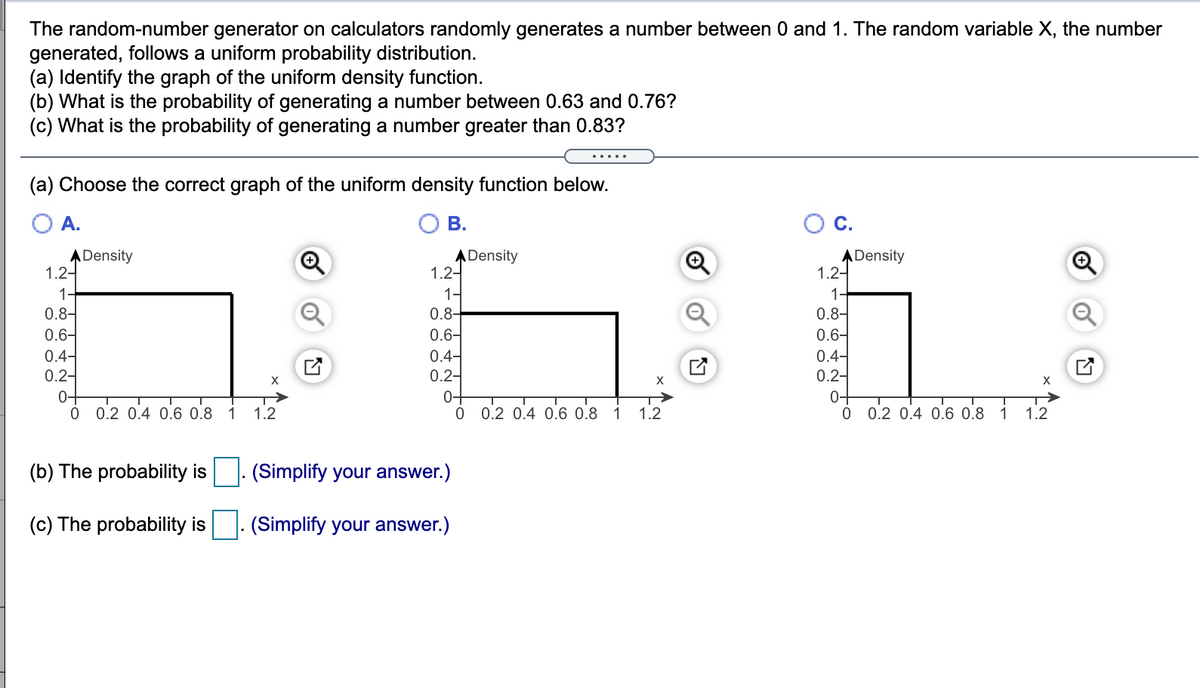 The random-number generator on calculators randomly generates a number between 0 and 1. The random variable X, the number
generated, follows a uniform probability distribution.
(a) Identify the graph of the uniform density function.
(b) What is the probability of generating a number between 0.63 and 0.76?
(c) What is the probability of generating a number greater than 0.83?
(a) Choose the correct graph of the uniform density function below.
A.
В.
ADensity
1.2-
ADensity
1.2-
1-
0.8-
0.6-
0.4-
0.2-
ADensity
1.2-
1.
0.8-
0.6-
0.4-
0.2-
0+
1
0.8-
0.6-
0.4-
0.2-
0+
X
X
0-
0 0.2 0.4 0.6 0.8 1 1.2
0.2 0.4 0.6 0.8 1
1.2
0.2 0.4 0.6 0.8
1
1.2
(b) The probability is
(Simplify your answer.)
(c) The probability is
|. (Simplify your answer.)
