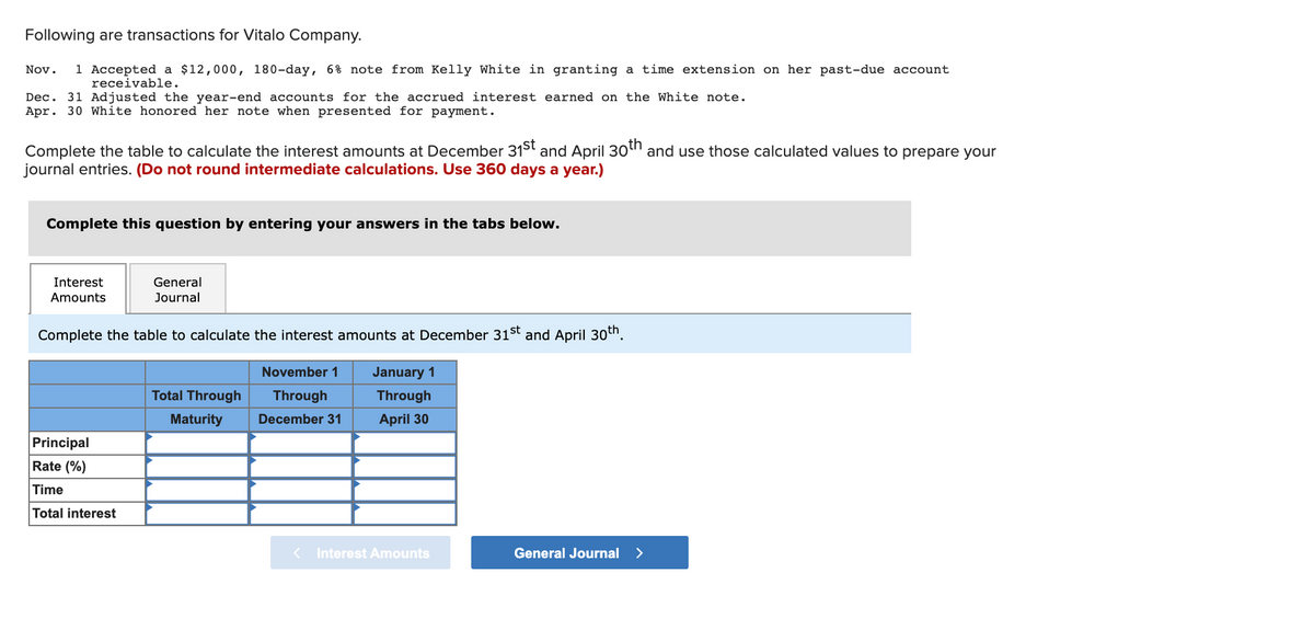 Following are transactions for Vitalo Company.
1 Accepted a $12,000, 180-day, 6% note from Kelly White in granting a time extension on her past-due account
receivable.
Nov.
Dec. 31 Adjusted the year-end accounts for the accrued interest earned on the White note.
Apr. 30 White honored her note when presented for payment.
th
and April 30 and use those calculated values to prepare your
Complete the table to calculate the interest amounts at December 31st
journal entries. (Do not round intermediate calculations. Use 360 days a year.)
Complete this question by entering your answers in the tabs below.
Interest
General
Amounts
Journal
Complete the table to calculate the interest amounts at December 31st and April 30th.
November 1
January 1
Total Through
Through
Through
Maturity
December 31
April 30
Principal
Rate (%)
Time
Total interest
< Interest Amounts
General Journal >
