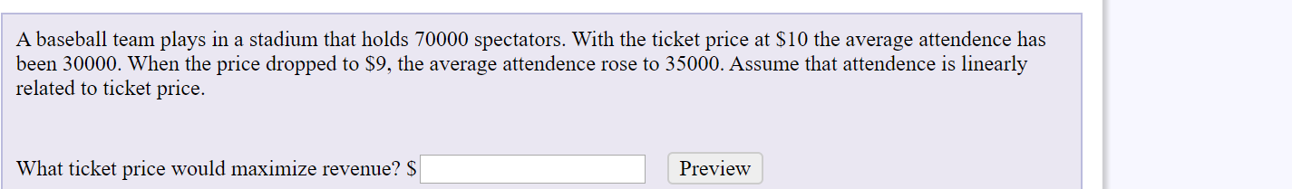 A baseball team plays in a stadium that holds 70000 spectators. With the ticket price at $10 the average attendence has
been 30000. When the price dropped to $9, the average attendence rose to 35000. Assume that attendence is linearly
related to ticket price.
What ticket price would maximize revenue? $
Preview
