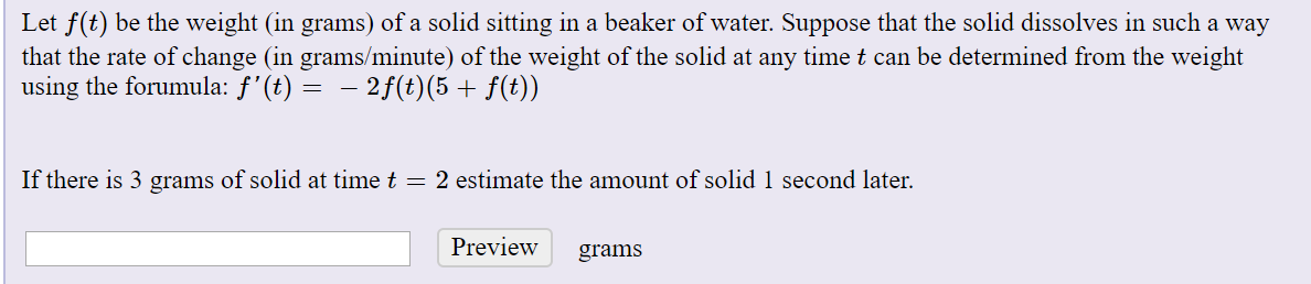 Let f(t) be the weight (in grams) of a solid sitting in a beaker of water. Suppose that the solid dissolves in such a way
that the rate of change (in grams/minute) of the weight of the solid at any time t can be determined from the weight
using the forumula: ƒ'(t) = – 2f(t)(5 + f(t))
If there is 3 grams of solid at time t = 2 estimate the amount of solid 1 second later.
Preview
grams

