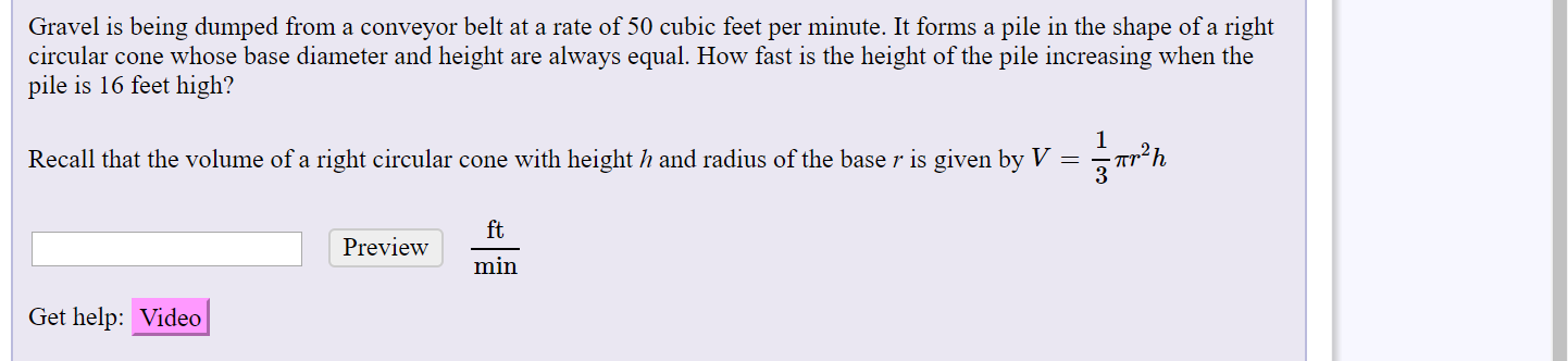 Gravel is being dumped from a conveyor belt at a rate of 50 cubic feet per minute. It forms a pile in the shape of a right
circular cone whose base diameter and height are always equal. How fast is the height of the pile increasing when the
pile is 16 feet high?
Recall that the volume of a right circular cone with height h and radius of the base r is given by V =
ft
Preview
min
Get help: Video
