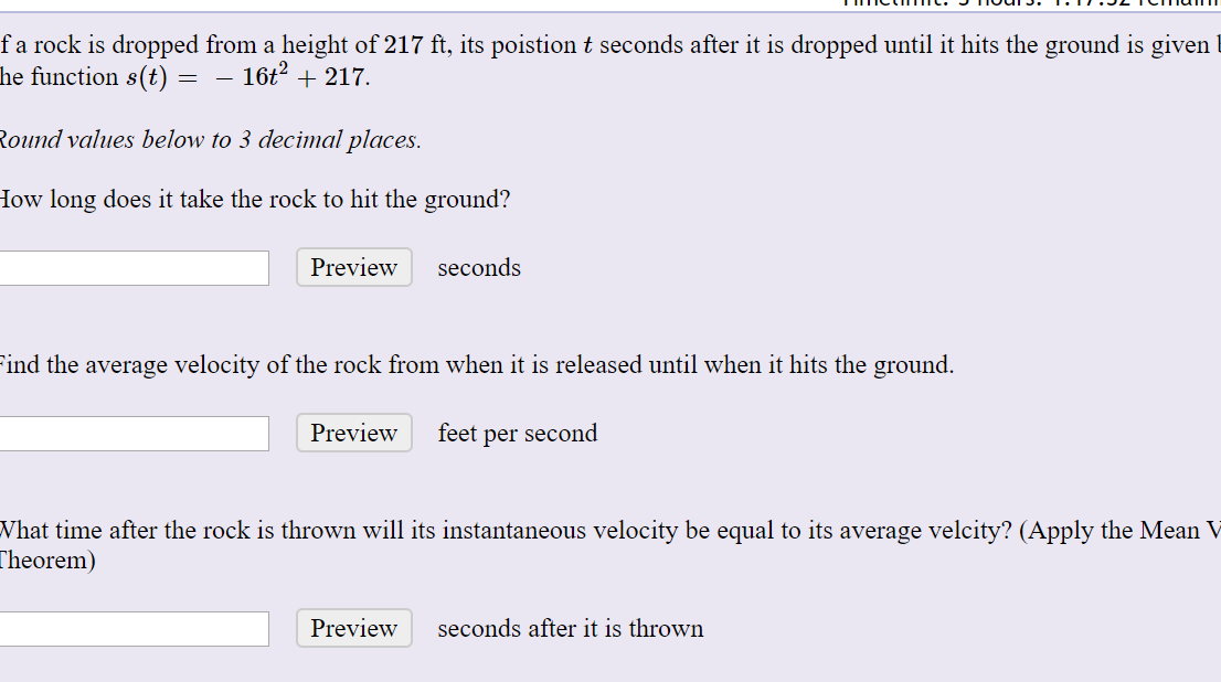 fa rock is dropped from a height of 217 ft, its poistion t seconds after it is dropped until it hits the ground is given
he function s(t) = – 16t? + 217.
Round values below to 3 decimal places.
How long does it take the rock to hit the ground?
seconds
Preview
ind the average velocity of the rock from when it is released until when it hits the ground.
Preview
feet per second
What time after the rock is thrown will its instantaneous velocity be equal to its average velcity? (Apply the Mean V
Theorem)
Preview
seconds after it is thrown
