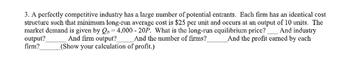 3. A perfectly competitive industry has a large number of potential entrants. Each firm has an identical cost
structure such that minimum long-run average cost is $25 per unit and occurs at an output of 10 units. The
market demand is given by Q 4.000- 20P. What is the long-run equilibrium price?_And industry
output?
firm?
_And the number of firms?
And firm output?
_(Show your calculation of profit.)
_And the profit carned by cach
