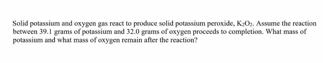 Solid potassium and oxygen gas react to produce solid potassium peroxide, K2O2. Assume the reaction
between 39.1 grams of potassium and 32.0 grams of oxygen proceeds to completion. What mass of
potassium and what mass of oxygen remain after the reaction?
