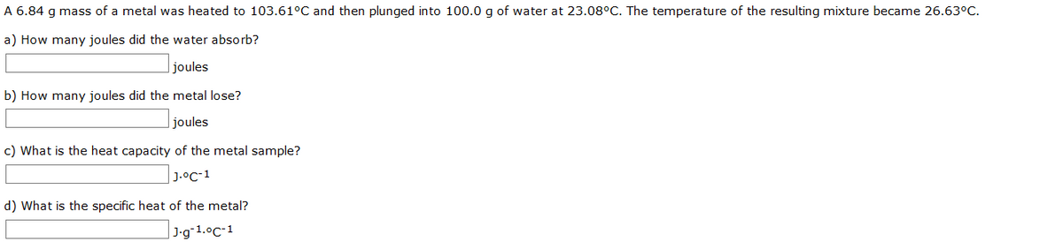 A 6.84 g mass of a metal was heated to 103.61°C and then plunged into 100.0 g of water at 23.08°C. The temperature of the resulting mixture became 26.63°C.
a) How many joules did the water absorb?
joules
b) How many joules did the metal lose?
joules
c) What is the heat capacity of the metal sample?
J.°C-1
d) What is the specific heat of the metal?
| J•g¯1.°C-1
