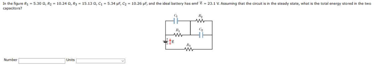 In the figure R1 = 5.30 N, R2 = 10.24 2, R3 = 15.13 2, C1 = 5.34 µF, C2 = 10.26 µF, and the ideal battery has emf 8 = 23.1 V. Assuming that the circuit is in the steady state, what is the total energy stored in the two
capacitors?
R1
R3
Number
Units

