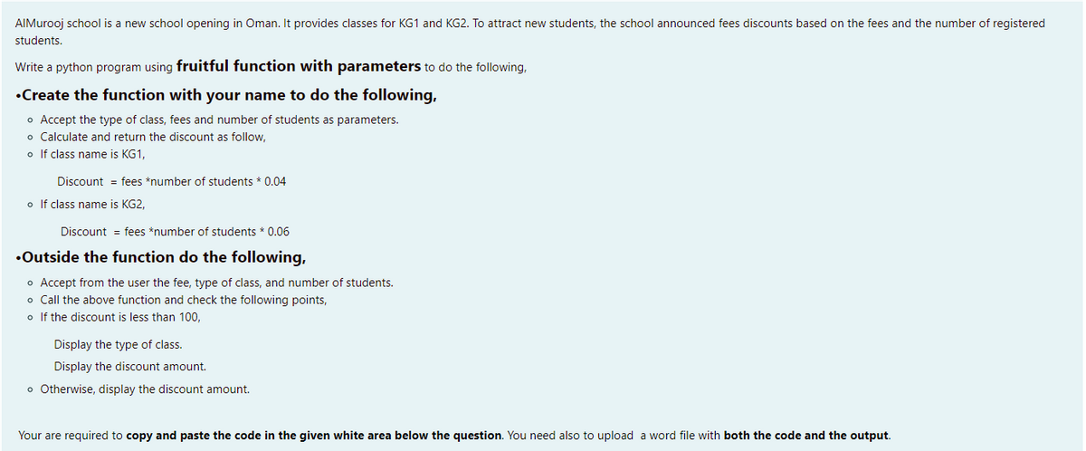 AIMurooj school is a new school opening in Oman. It provides classes for KG1 and KG2. To attract new students, the school announced fees discounts based on the fees and the number of registered
students.
Write a python program using fruitful function with parameters to do the following,
•Create the function with your name to do the following,
o Accept the type of class, fees and number of students as parameters.
o Calculate and return the discount as follow,
o If class name is KG1,
Discount = fees *number of students * 0.04
o If class name is KG2,
Discount = fees *number of students * 0.06
•Outside the function do the following,
o Accept from the user the fee, type of class, and number of students.
o Call the above function and check the following points,
o If the discount is less than 100,
Display the type of class.
Display the discount amount.
o Otherwise, display the discount amount.
Your are required to copy and paste the code in the given white area below the question. You need also to upload a word file with both the code and the output.
