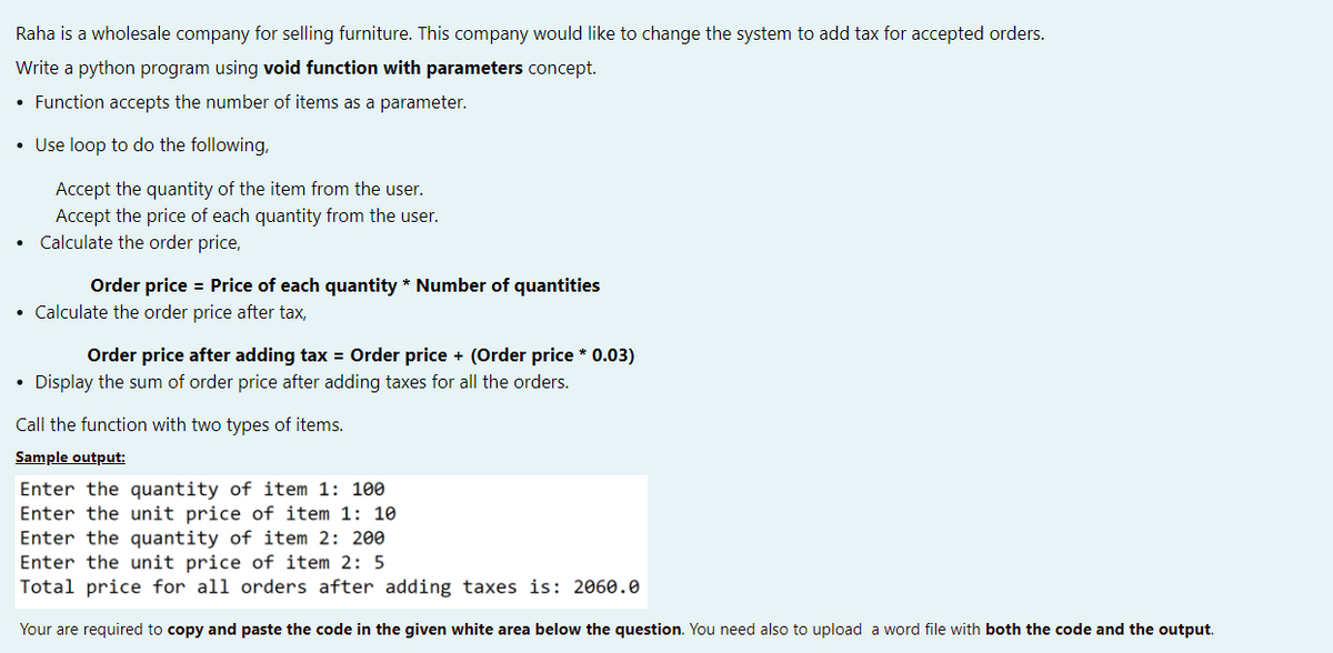 Raha is a wholesale company for selling furniture. This company would like to change the system to add tax for accepted orders.
Write a python program using void function with parameters concept.
• Function accepts the number of items as a parameter.
• Use loop to do the following,
Accept the quantity of the item from the user.
Accept the price of each quantity from the user.
Calculate the order price,
Order price = Price of each quantity * Number of quantities
• Calculate the order price after tax,
Order price after adding tax = Order price + (Order price * 0.03)
• Display the sum of order price after adding taxes for all the orders.
Call the function with two types of items.
Sample output:
Enter the quantity of item 1: 100
Enter the unit price of item 1: 10
Enter the quantity of item 2: 200
Enter the unit price of item 2: 5
Total price for all orders after adding taxes is: 2060.0
Your are required to copy and paste the code in the given white area below the question. You need also to upload a word file with both the code and the output.
