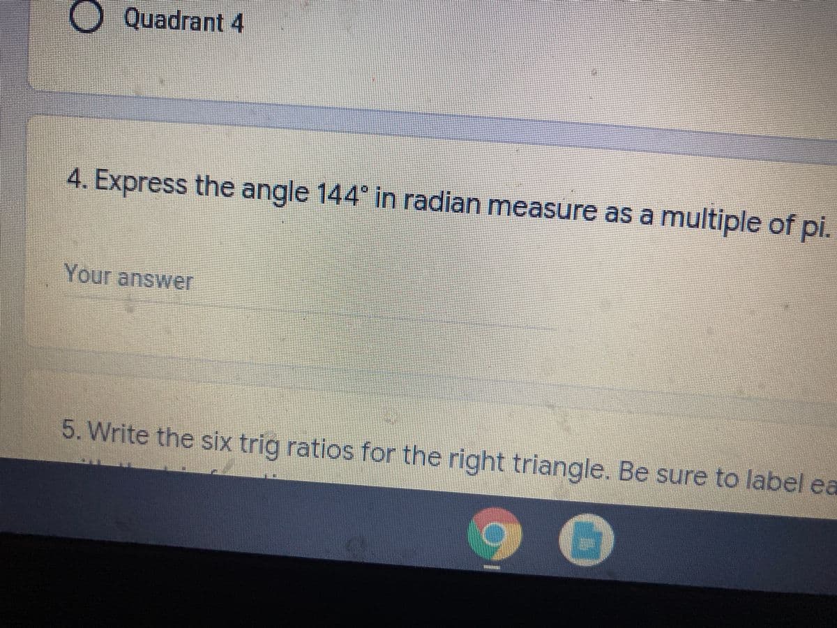 OQuadrant 4
4. Express the angle 144 in radian measure as a multiple of pi.
Your answer
5. Write the six trig ratios for the right triangle. Be sure to label ea
