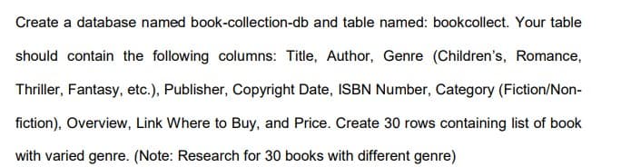 Create a database named book-collection-db and table named: bookcollect. Your table
should contain the following columns: Title, Author, Genre (Children's, Romance,
Thriller, Fantasy, etc.), Publisher, Copyright Date, ISBN Number, Category (Fiction/Non-
fiction), Overview, Link Where to Buy, and Price. Create 30 rows containing list of book
with varied genre. (Note: Research for 30 books with different genre)
