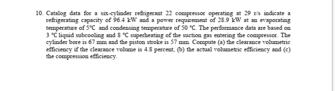 10. Catalog data for a six-cylinder refrigerant 22 compressor operating at 29 rls indicate a
refrigerating capacity of 96.4 kW and a power requirement of 28.9 kW at an evaporating
temperature of 5°C and condensing temperature of 50 °C. The performance data are based on
3 °C liquid subcooling and 8 °C superheating of the suction gas entering the compressor. The
cylinder bore is 67 mm and the piston stroke is 57 mm. Compute (a) the clearance volumetric
efficiency if the clearance volume is 4.8 percent, (b) the actual volumetric efficiency and (c)
the compression efficiency.
