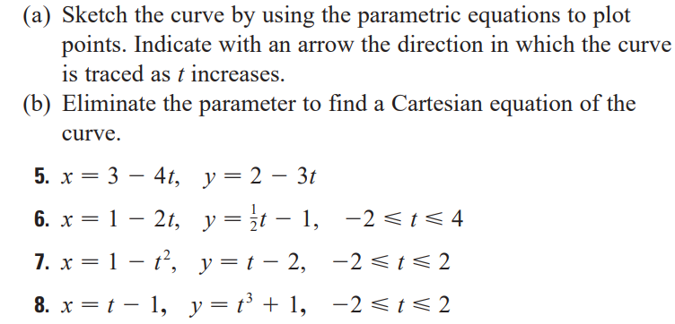 (a) Sketch the curve by using the parametric equations to plot
points. Indicate with an arrow the direction in which the curve
is traced as t increases.
(b) Eliminate the parameter to find a Cartesian equation of the
curve.
5. х — 3 — 41, у%3D2 - 3t
6. x = 1 – 2t, y=¿t - 1, –2 <t< 4
7. x = 1 – t, y=t- 2, -2 < t < 2
|
8. x = t – 1, y = t³ + 1, -2 < t < 2
-2 <t< 2
