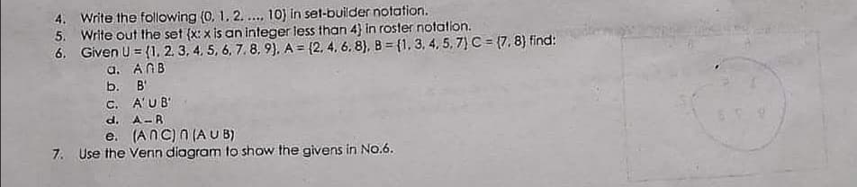 4. Write the following (0, 1. 2. . 10) in set-builder notation.
5. Write out the set (x: x is an integer less than 4) in roster notatlon.
6. Given U = {1, 2. 3, 4. 5, 6, 7. 8, 9). A = {2, 4, 6. 8), B = {1, 3, 4, 5, 7) C = (7, 8) find:
a. ANB
b. B'
C. A'UB
d. A-R
e. (ANC) n (A UB)
7. Use the Venn diagram to show the givens in No.6.
