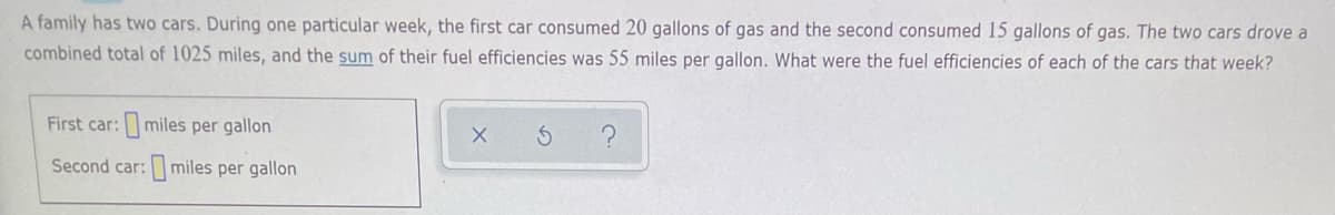 A family has two cars. During one particular week, the first car consumed 20 gallons of gas and the second consumed 15 gallons of gas. The two cars drove a
combined total of 1025 miles, and the sum of their fuel efficiencies was 55 miles per gallon. What were the fuel efficiencies of each of the cars that week?
First car:miles per gallon
Second car: miles per gallon
