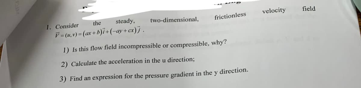 the
steady,
two-dimensional,
velocity
field
1. Consider
frictionless
V= (1,v) = (ax + b)i+(-ay+cx)j.
1) Is this flow field incompressible or compressible, why?
2) Calculate the acceleration in the u direction;B
3) Find an expression for the pressure gradient in the y direction.
