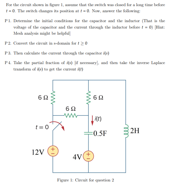 For the circuit shown in figure 1, assume that the switch was closed for a long time before
t = 0. The switch changes its position at t = 0. Now, answer the following:
P1. Determine the initial conditions for the capacitor and the inductor (That is the
voltage of the capacitor and the current through the inductor before t = 0) [Hint:
Mesh analysis might be helpful]
P2. Convert the circuit in s-domain for t 20
P3. Then calculate the current through the capacitor i(s)
P4. Take the partial fraction of i(s) [if necessary], and then take the inverse Laplace
transform of i(s) to get the current i(t)
6Ω
6Ω
6Ω
i(t)
t = 0
2H
:0.5F
12V
4V
Figure 1: Circuit for question 2
+,
ll
