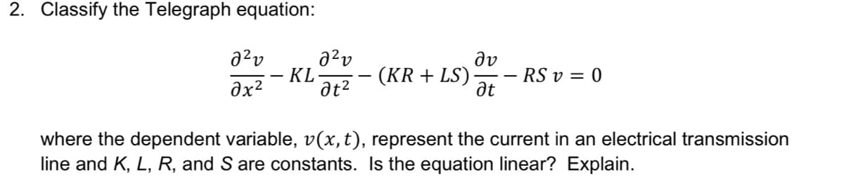 2. Classify the Telegraph equation:
a?v
- KL-
at2
(KR + LS)
dv
RS v = 0
Ət
where the dependent variable, v(x,t), represent the current in an electrical transmission
line and K, L, R, and S are constants. Is the equation linear? Explain.
