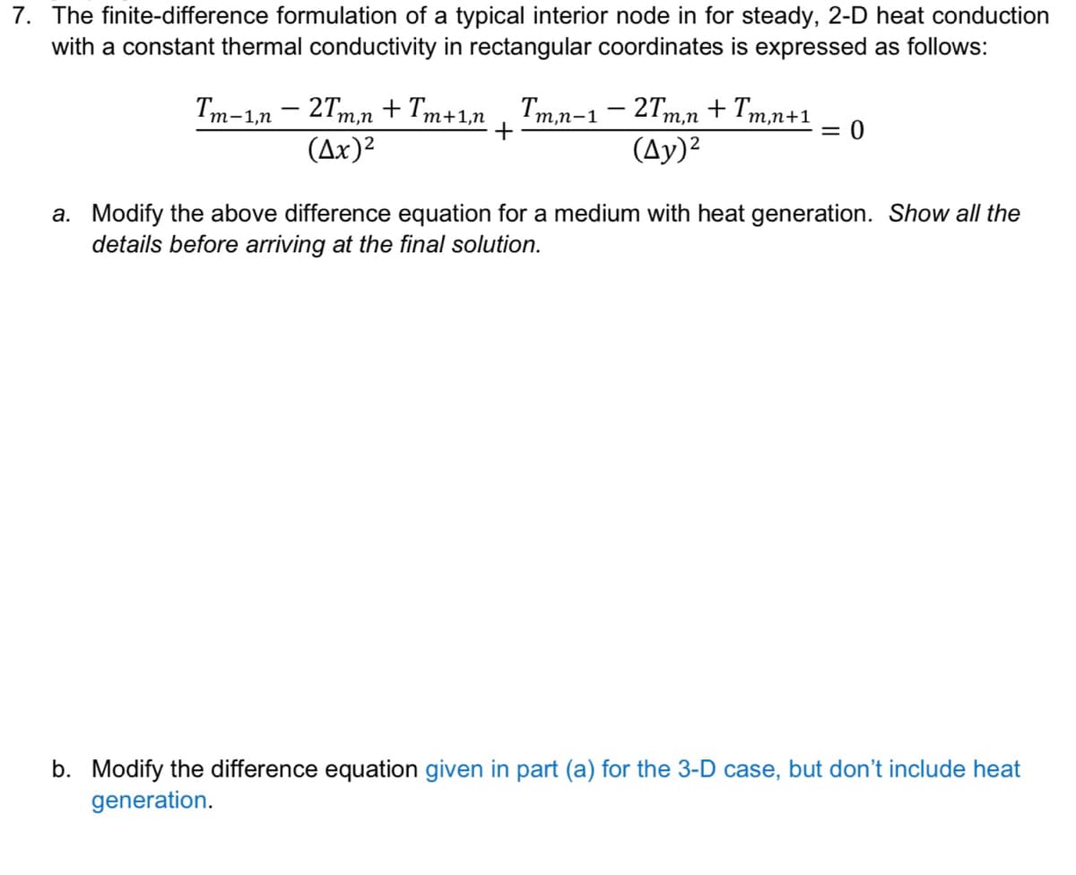 7. The finite-difference formulation of a typical interior node in for steady, 2-D heat conduction
with a constant thermal conductivity in rectangular coordinates is expressed as follows:
'm-1,n – 2Tm,n + Tm+1,n , Tm,n-1– 27m,n + Tm,n+:
т,п+1
(Ax)2
(Ay)?
a. Modify the above difference equation for a medium with heat generation. Show all the
details before arriving at the final solution.
b. Modify the difference equation given in part (a) for the 3-D case, but don't include heat
generation.
