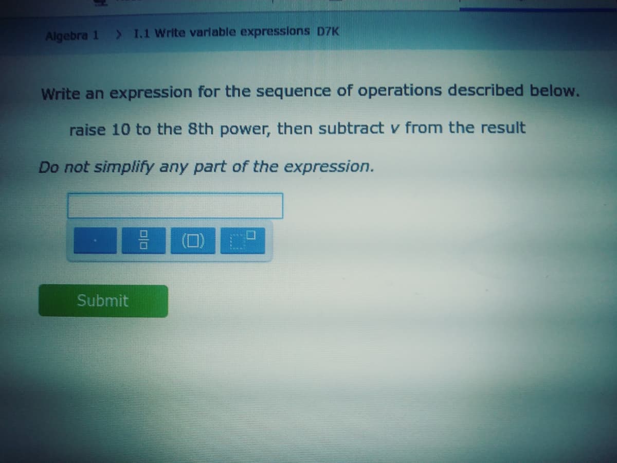 Algebra 1
> I.1 Write varlable expressions D7K
Write an expression for the sequence of operations described below.
raise 10 to the 8th power, then subtract v from the result
Do not simplify any part of the expression.
Submit
|미미
