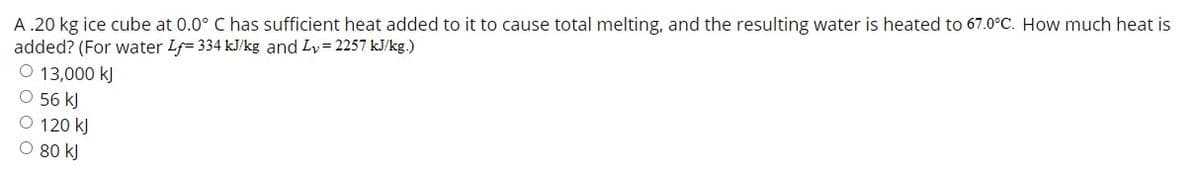 A .20 kg ice cube at 0.0° C has sufficient heat added to it to cause total melting, and the resulting water is heated to 67.0°C. How much heat is
added? (For water Lf= 334 kJ/kg and Ly= 2257 kJ/kg.)
O 13,000 kJ
O 56 kJ
O 120 kJ
O 80 kJ
