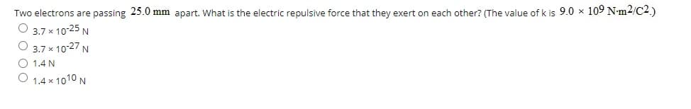 Two electrons are passing 25.0 mm apart. What is the electric repulsive force that they exert on each other? (The value of k is 9.0 x 109 N-m2/C2.)
O 3.7 x 10-25 N
O 3.7 x 10-27 N
1.4 N
O 1.4 x 1010 N
