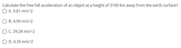 Calculate the free-fall acceleration of an object at a height of 3190 km away from the earth surface?
O A. 9.81 m/s^2
B. 4.90 m/s^2
O C. 39.24 m/s^2
D. 4.35 m/s^2