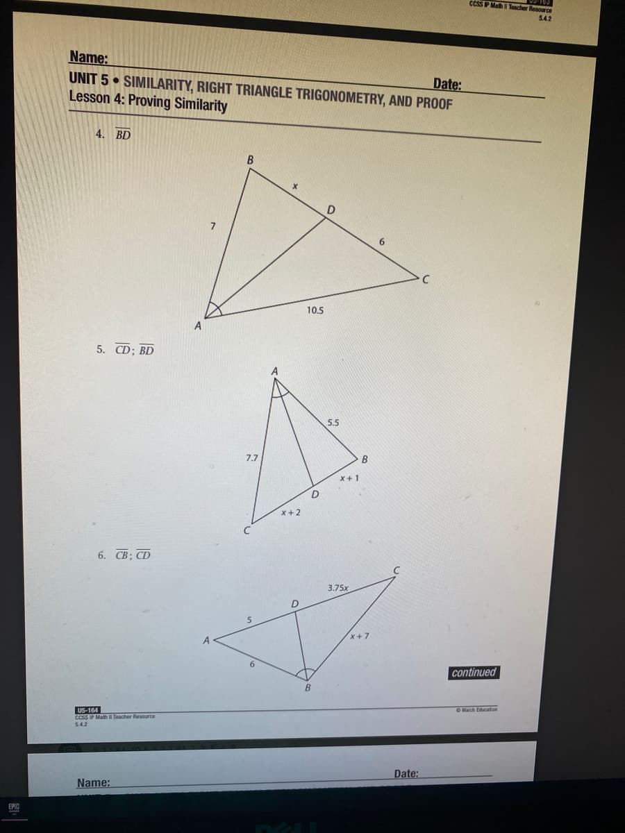 CCSS P Math Toacher Resource
542
Name:
UNIT 5 • SIMILARITY, RIGHT TRIANGLE TRIGONOMETRY, AND PROOF
Lesson 4: Proving Similarity
Date:
4. BD
7
10.5
5. CD; BD
5.5
7.7
B
X+1
X+2
6. CB; CD
3.75x
x+7
continued
US-164
CCSS IP Math II Teacher Resource
OWalch Education
5.4.2
Date:
Name:
EPIC

