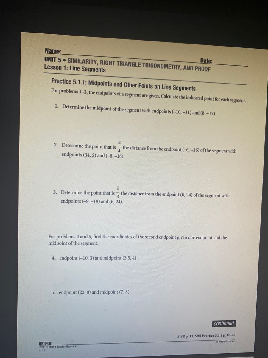 Name:
UNIT 5 • SIMILARITY, RIGHT TRIANGLE TRIGONOMETRY, AND PROOF
Lesson 1: Line Segments
Date:
Practice 5.1.1: Midpoints and Other Points on Line Segments
For problems 1-3, the endpoints of a segment are given. Calculate the indicated point for each segment.
1. Determine the midpoint of the segment with endpoints (-10, -11) and (8, –17).
3
2. Determine the point that is
the distance from the endpoint (-6, -16) of the segment with
4
endpoints (34, 2) and (-6, –16).
1
3. Determine the point that is
3
endpoints (-9, -18) and (6, 24).
the distance from the endpoint (6, 24) of the segment with
For problems 4 and 5, find the coordinates of the second endpoint given one endpoint and the
midpoint of the segment.
4. endpoint (-10, 3) and midpoint (3.5, 4)
5. endpoint (22, 0) and midpoint (7, 8)
continued
SWB p. 13; SRB Practice 5.1.1 p. U5-15
O Walch Education
U5-24
CCSS IP Math II Teacher Resource
5.1.1
