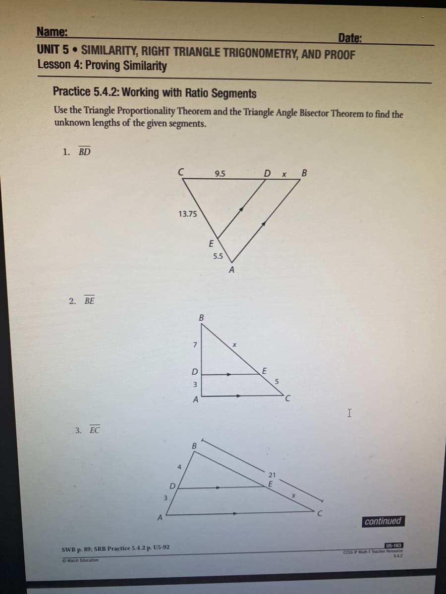 Name:
Date:
UNIT 5 SIMILARITY, RIGHT TRIANGLE TRIGONOMETRY, AND PROOF
Lesson 4: Proving Similarity
Practice 5.4.2: Working with Ratio Segments
Use the Triangle Proportionality Theorem and the Triangle Angle Bisector Theorem to find the
unknown lengths of the given segments.
1. BD
9.5
D
13.75
E
5.5
2. BE
7
A
I
3. ЕС
3.
continued
US-163
SWB p. 89; SRB Practice 5.4.2 p. U5-92
CcSS P Math Teacher Resource
54.2
O Walch Education

