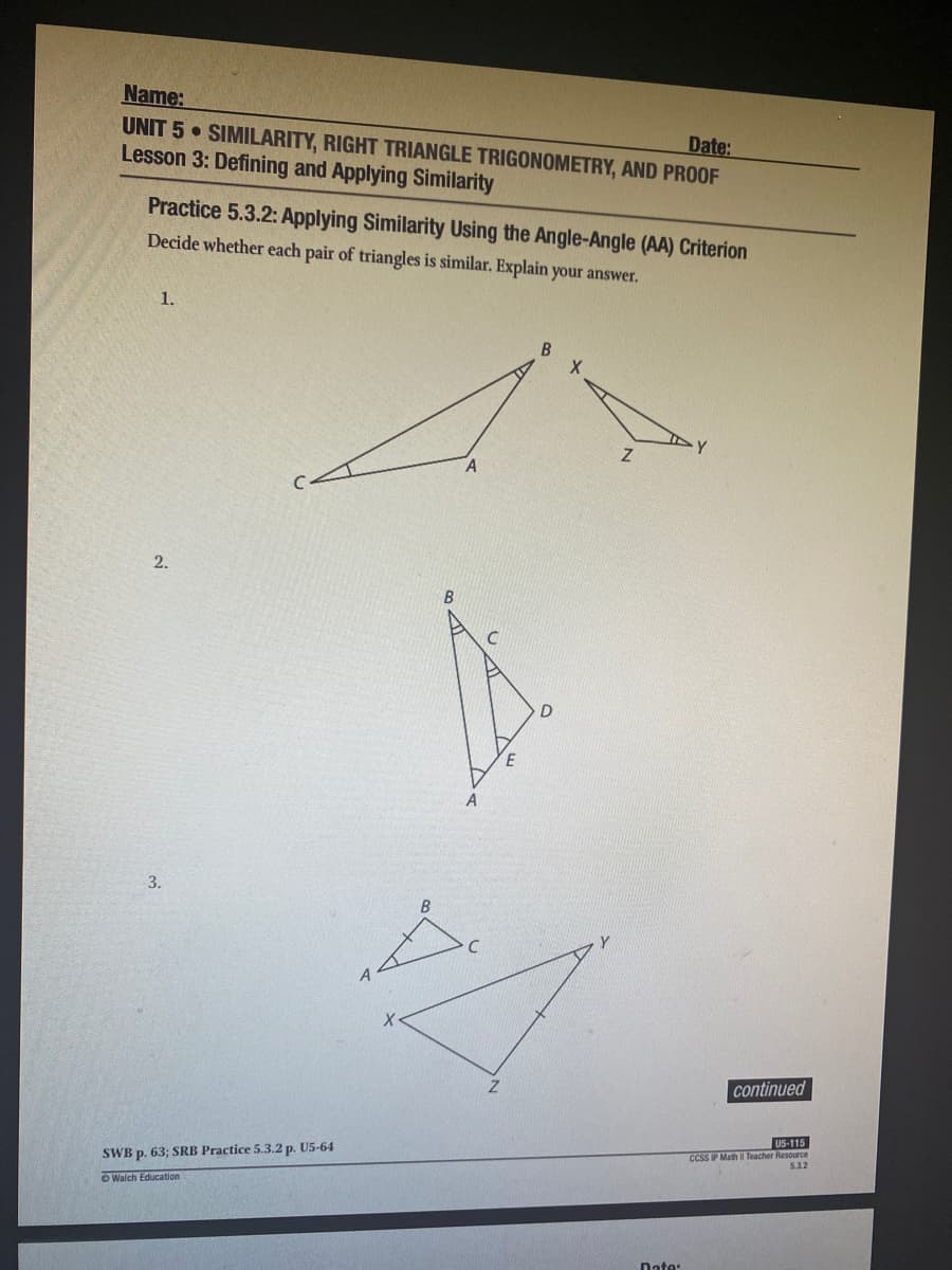 Name:
UNIT 5 SIMILARITY, RIGHT TRIANGLE TRIGONOMETRY, AND PROOF
Lesson 3: Defining and Applying Similarity
Date:
Practice 5.3.2: Applying Similarity Using the Angle-Angle (AA) Criterion
Decide whether each pair of triangles is similar. Explain your answer.
1.
2.
E
3.
B
continued
U5-115
CCSS IP Math || Teacher Resource
5.32
SWB p. 63; SRB Practice 5.3.2 p. U5-64
O Walch Education
Date:
