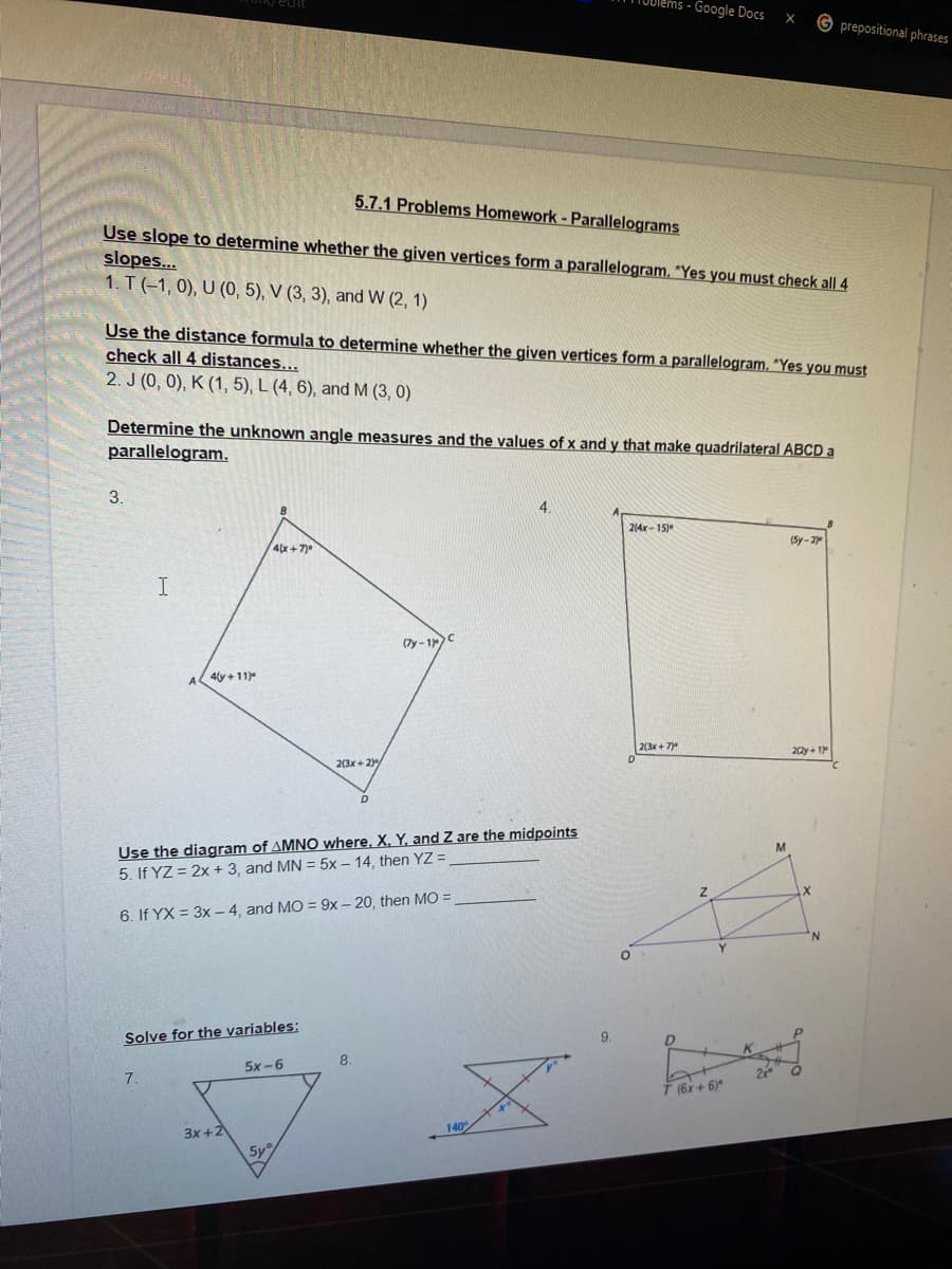 TOblems - Google Docs
G prepositional phrases
5.7.1 Problems Homework - Parallelograms
Use slope to determine whether the given vertices form a parallelogram. *Yes you must check all 4
slopes...
1. T (-1, 0), U (0, 5), V (3, 3), and W (2, 1)
Use the distance formula to determine whether the given vertices form a parallelogram. "Yes you must
check all 4 distances...
2. J (0, 0), K (1, 5), L (4, 6), and M (3, 0)
Determine the unknown angle measures and the values of x and y that make quadrilateral ABCD a
parallelogram.
3.
4.
214x - 15)
(Sy-2
4(x+7)0
I
(7y - 1
4(y + 11)
2(3x + 7
22y+ 1
2(3x+ 2)/
Use the diagram of AMNO where. X. Y, and Z are the midpoints
5. If YZ = 2x + 3, and MN = 5x – 14, then YZ =
6. If YX = 3x - 4, and MO = 9x- 20, then MO =
Solve for the variables:
9.
8.
5x -6
7.
T (6x+ 6)*
3x +2
5y
