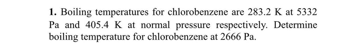 1. Boiling temperatures for chlorobenzene are 283.2 K at 5332
Pa and 405.4 K at normal pressure respectively. Determine
boiling temperature for chlorobenzene at 2666 Pa.