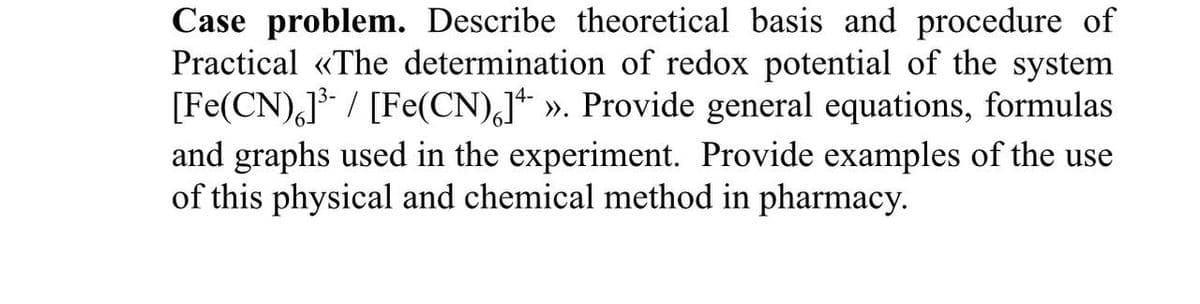 Case problem. Describe theoretical basis and procedure of
Practical «The determination of redox potential of the system
[Fe(CN)6]³ / [Fe(CN)] ». Provide general equations, formulas
and graphs used in the experiment. Provide examples of the use
of this physical and chemical method in pharmacy.