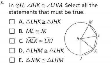 8.
In oH, ZJHK = ZLHM. Select all the
statements that must be true.
Α. ΔΙHK = ΔΙΗΚ
O B. ML = JK
M
C. MLK = LKJ
O D. ALHM ALHK
O E. AJHK = ALHM
