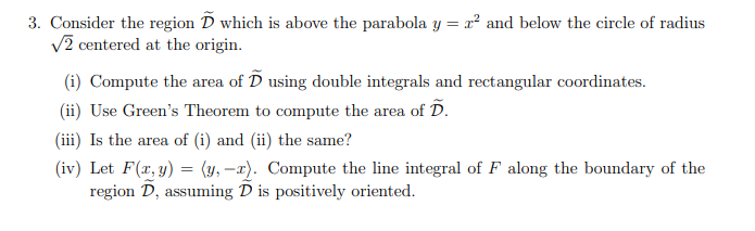 3. Consider the region D which is above the parabola y = x² and below the circle of radius
V2 centered at the origin.
(i) Compute the area of D using double integrals and rectangular coordinates.
(ii) Use Green's Theorem to compute the area of D.
(iii) Is the area of (i) and (ii) the same?
(iv) Let F(x, y) = (y, –x). Compute the line integral of F along the boundary of the
region D, assuming D is positively oriented.
