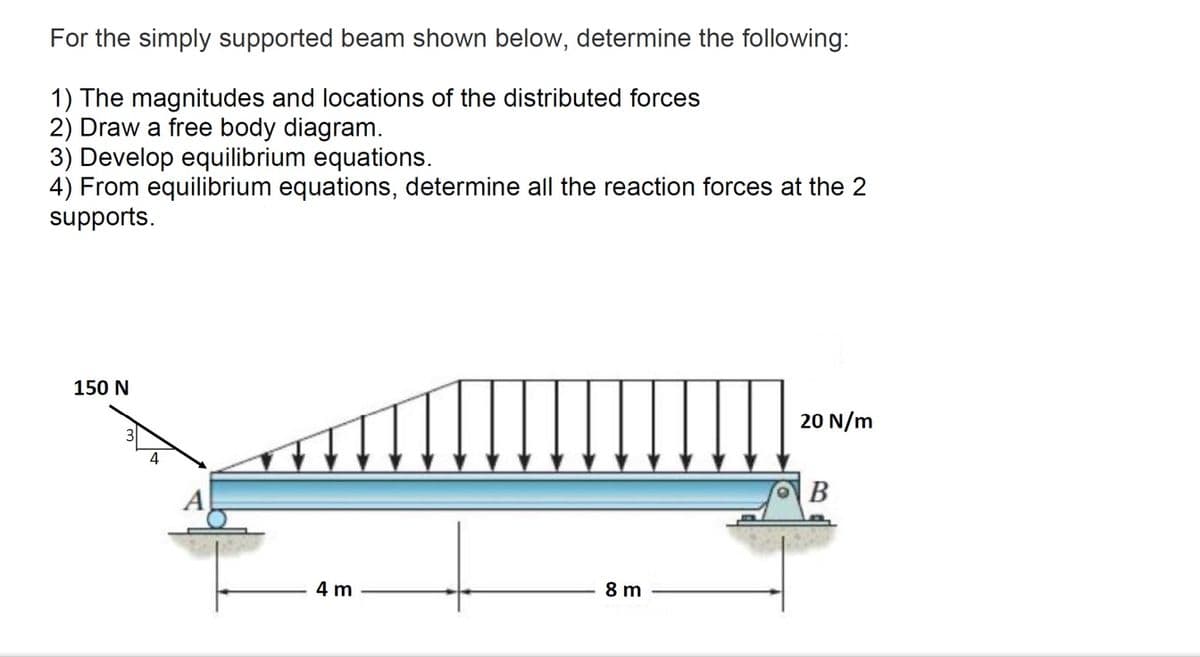 For the simply supported beam shown below, determine the following:
1) The magnitudes and locations of the distributed forces
2) Draw a free body diagram.
3) Develop equilibrium equations.
4) From equilibrium equations, determine all the reaction forces at the 2
supports.
150 N
20 N/m
A
В
4 m
8 m
