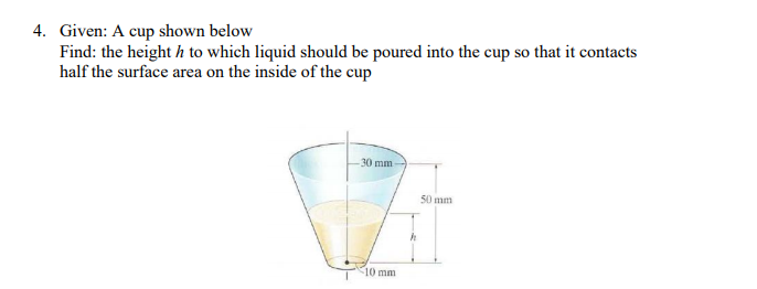 4. Given: A cup shown below
Find: the height h to which liquid should be poured into the cup so that it contacts
half the surface area on the inside of the cup
30 mm
50 mm
10 mm
