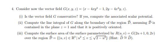 4. Consider now the vector field G(r, y, z) = (r – 4ry? – 1, 2y – 4r²y, z).
(i) Is the vector field G conservative? If yes, compute the associated scalar potential.
(ii) Compute the line integral of G along the boundary of the region D, assuming Ď is
contained in the plane z = 1 and that it is positively oriented.
(iii) Compute the surface area of the surface parameterized by R(u, v) = G(2u +1,0, 2v)
over the region D = {{u, v) € R° | u² < v < v2 – ²} (Hint: Ď= D).
