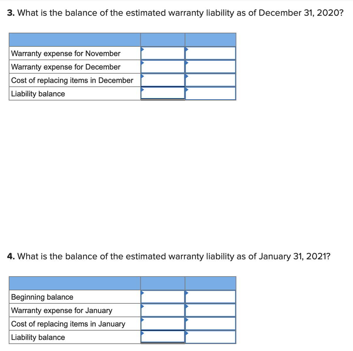 3. What is the balance of the estimated warranty liability as of December 31, 2020?
Warranty expense for November
Warranty expense for December
Cost of replacing items in December
Liability balance
4. What is the balance of the estimated warranty liability as of January 31, 2021?
Beginning balance
Warranty expense for January
Cost of replacing items in January
|Liability balance
