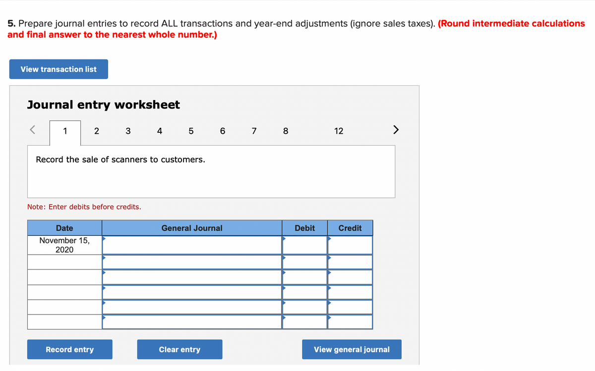 5. Prepare journal entries to record ALL transactions and year-end adjustments (ignore sales taxes). (Round intermediate calculations
and final answer to the nearest whole number.)
View transaction list
Journal entry worksheet
1
2
3
4
5
6 7
12
>
Record the sale of scanners to customers.
Note: Enter debits before credits.
Date
General Journal
Debit
Credit
November 15,
2020
Record entry
Clear entry
View general journal
00
