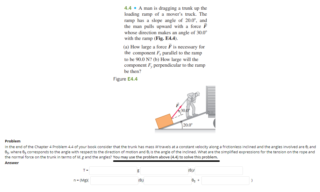 4.4 • A man is dragging a trunk up the
loading ramp of a mover's truck. The
ramp has a slope angle of 20.0°, and
the man pulls upward with a force F
whose direction makes an angle of 30.0°
with the ramp (Fig. E4.4).
(a) How large a force F is necessary for
the component F, parallel to the ramp
to be 90.0 N? (b) How large will the
component F, perpendicular to the ramp
be then?
Figure E4.4
30,0
|20.0°
Problem
In the end of the Chapter 4 Problem 4.4 of your book consider that the trunk has mass M travels at a constant velocity along a frictionless inclined and the angles involved are 0j and
8s, where 0, corresponds to the angle with respect to the direction of motion and 6j is the angle of the inclined. What are the simplified expressions for the tension on the rope and
the normal force on the trunk in terms of M, g and the angles? You may use the problem above (4.4) to solve this problem.
Answer
T =
(8)/
n = (Mg)(
(6)
Os +
