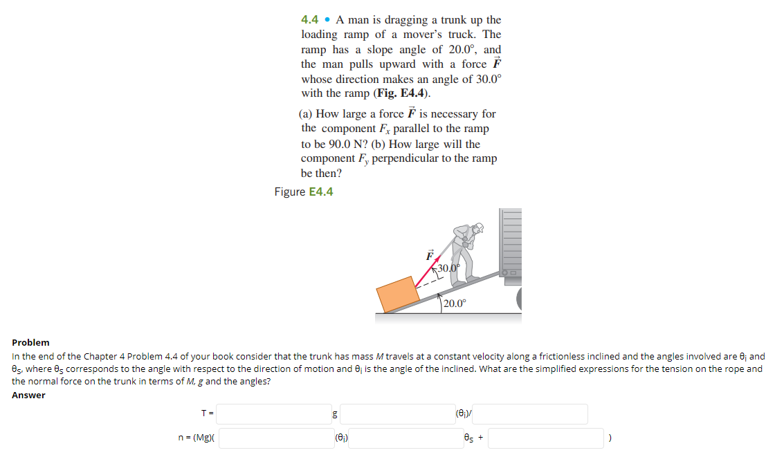 4.4 • A man is dragging a trunk up the
loading ramp of a mover's truck. The
ramp has a slope angle of 20.0°, and
the man pulls upward with a force F
whose direction makes an angle of 30.0°
with the ramp (Fig. E4.4).
(a) How large a force F is necessary for
the component F, parallel to the ramp
to be 90.0 N? (b) How large will the
component F, perpendicular to the ramp
be then?
Figure E4.4
30,0
|20.0°
Problem
In the end of the Chapter 4 Problem 4.4 of your book consider that the trunk has mass M travels at a constant velocity along a frictionless inclined and the angles involved are 0j and
8s, where 0, corresponds to the angle with respect to the direction of motion and 6j is the angle of the inclined. What are the simplified expressions for the tension on the rope and
the normal force on the trunk in terms of M, g and the angles?
Answer
T =
(8)/
n = (Mg)(
(6)
Os +
