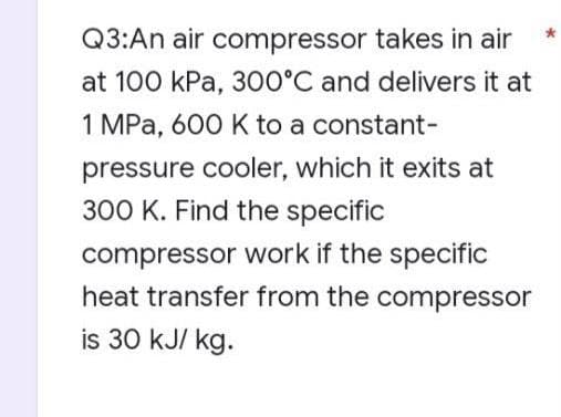 Q3:An air compressor takes in air
at 100 kPa, 300°C and delivers it at
1 MPa, 600 K to a constant-
pressure cooler, which it exits at
300 K. Find the specific
compressor work if the specific
heat transfer from the compressor
is 30 kJ/ kg.